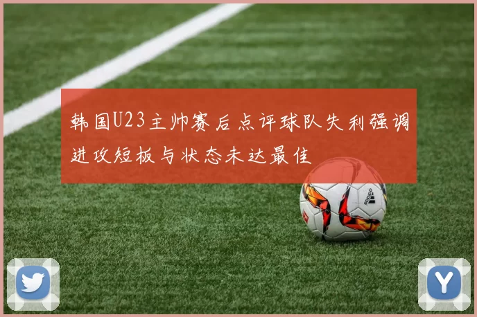 韩国U23主帅赛后点评球队失利强调进攻短板与状态未达最佳