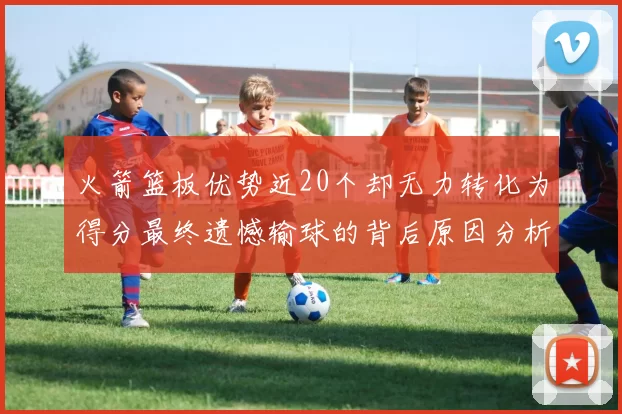 火箭篮板优势近20个却无力转化为得分最终遗憾输球的背后原因分析