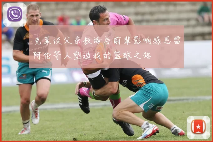 克莱谈父亲教诲与前辈影响感恩雷阿伦等人塑造我的篮球之路