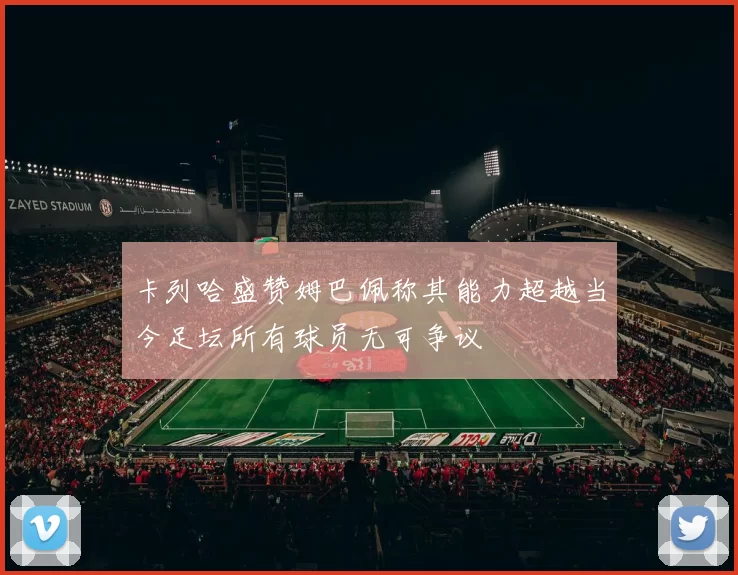 卡列哈盛赞姆巴佩称其能力超越当今足坛所有球员无可争议