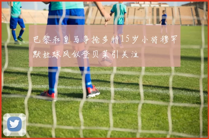 巴黎和皇马争抢多特15岁小将穆罕默杜球风似登贝莱引关注