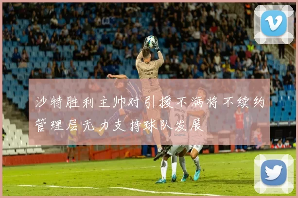 沙特胜利主帅对引援不满将不续约管理层无力支持球队发展