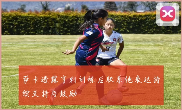 萨卡透露亨利训练后联系他表达持续支持与鼓励