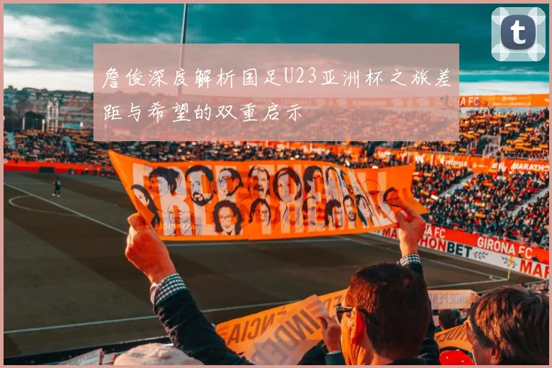 詹俊深度解析国足U23亚洲杯之旅差距与希望的双重启示