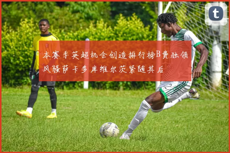 本赛季英超机会创造排行榜B费独领风骚萨卡多库维尔茨紧随其后