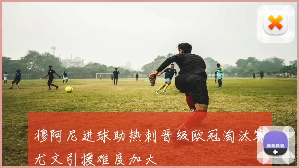 穆阿尼进球助热刺晋级欧冠淘汰赛尤文引援难度加大
